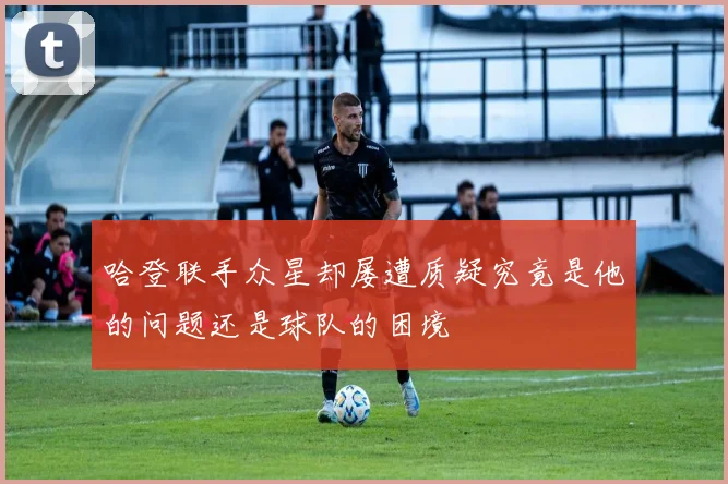 哈登联手众星却屡遭质疑究竟是他的问题还是球队的困境
