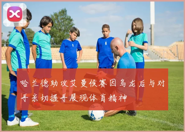 哈兰德助攻艾曼侯赛因乌龙后与对手亲切握手展现体育精神