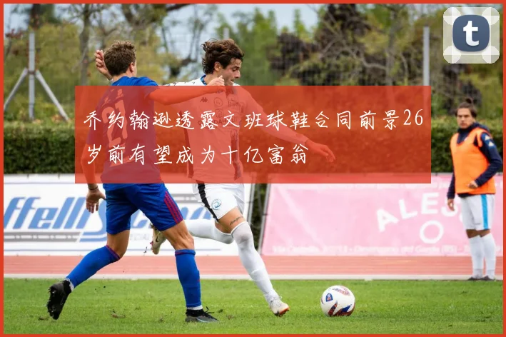 乔约翰逊透露文班球鞋合同前景26岁前有望成为十亿富翁