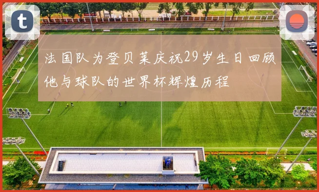 法国队为登贝莱庆祝29岁生日回顾他与球队的世界杯辉煌历程