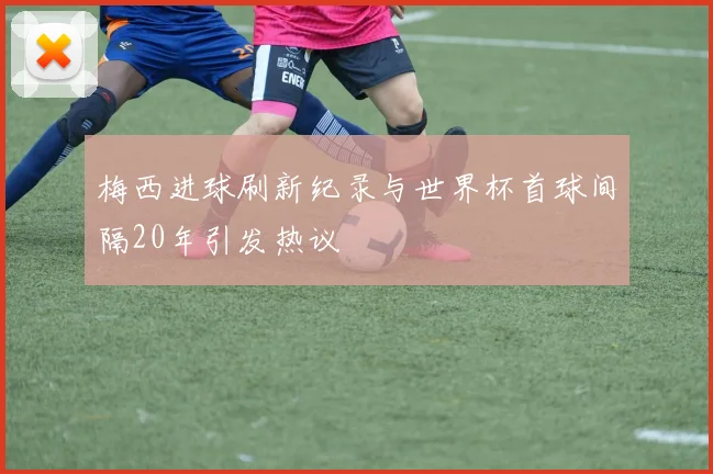 梅西进球刷新纪录与世界杯首球间隔20年引发热议