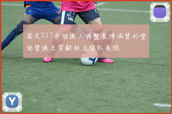国足U17半场换人调整袁博涵替补登场替换王贺毅助力球队表现