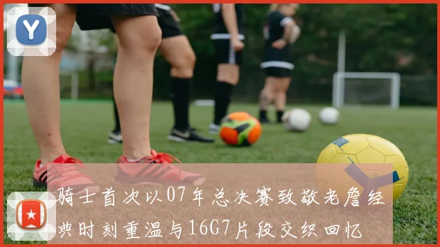 骑士首次以07年总决赛致敬老詹经典时刻重温与16G7片段交织回忆