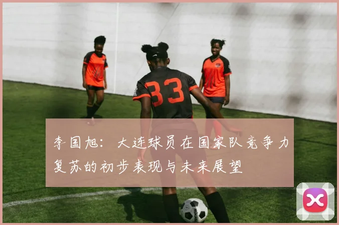 李国旭：大连球员在国家队竞争力复苏的初步表现与未来展望