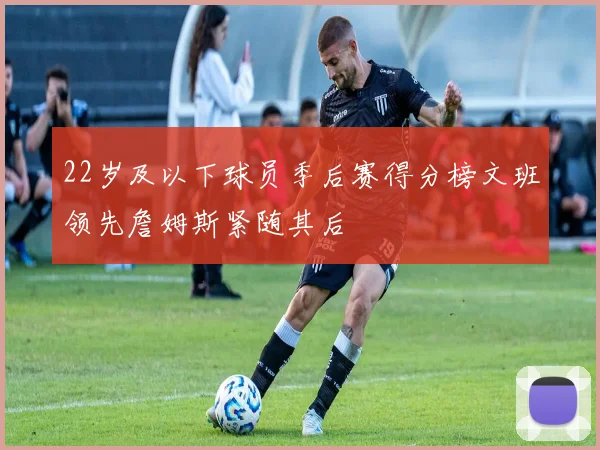 22岁及以下球员季后赛得分榜文班领先詹姆斯紧随其后