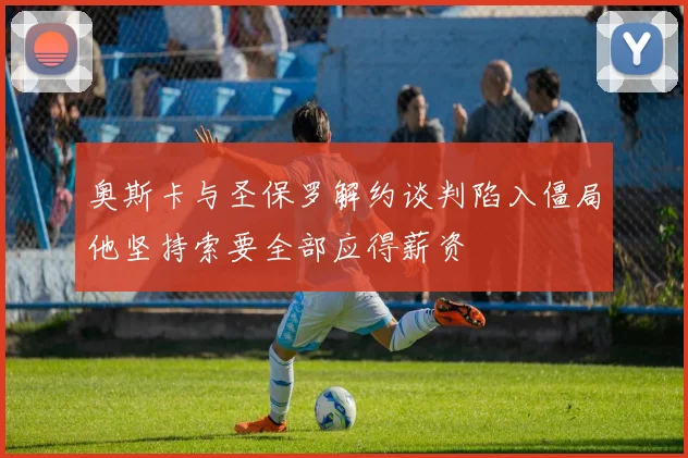 奥斯卡与圣保罗解约谈判陷入僵局他坚持索要全部应得薪资