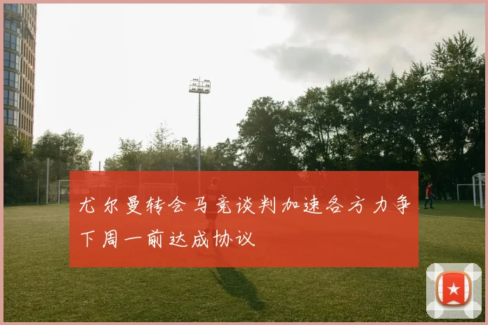 尤尔曼转会马竞谈判加速各方力争下周一前达成协议