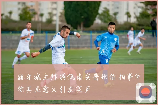 赫尔城主帅调侃南安普顿偷拍事件称其无意义引发笑声