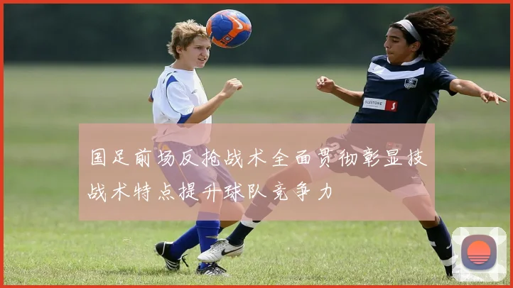 国足前场反抢战术全面贯彻彰显技战术特点提升球队竞争力