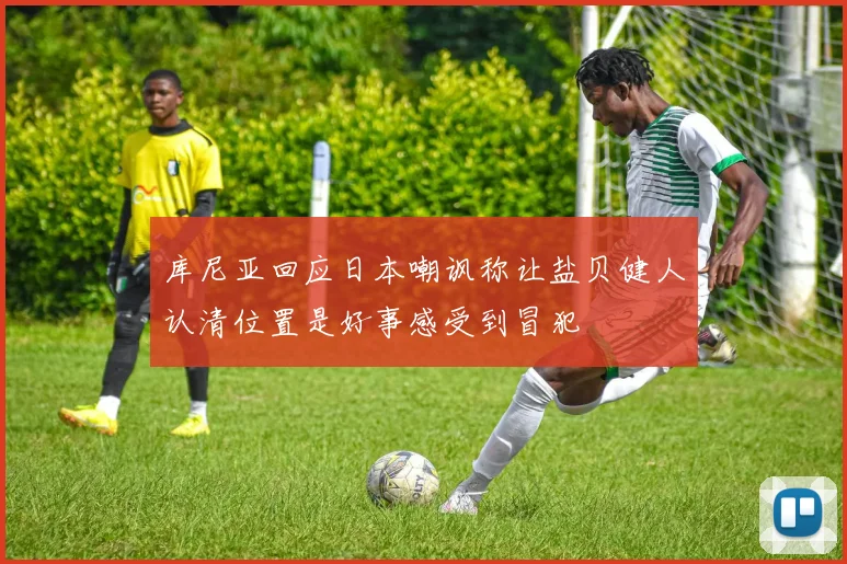 库尼亚回应日本嘲讽称让盐贝健人认清位置是好事感受到冒犯