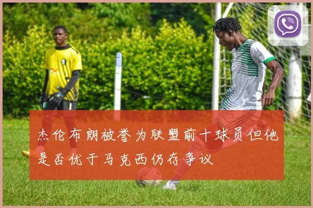 杰伦布朗被誉为联盟前十球员但他是否优于马克西仍存争议