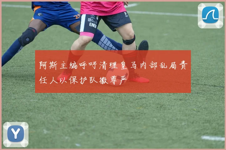 阿斯主编呼吁清理皇马内部乱局责任人以保护队徽尊严