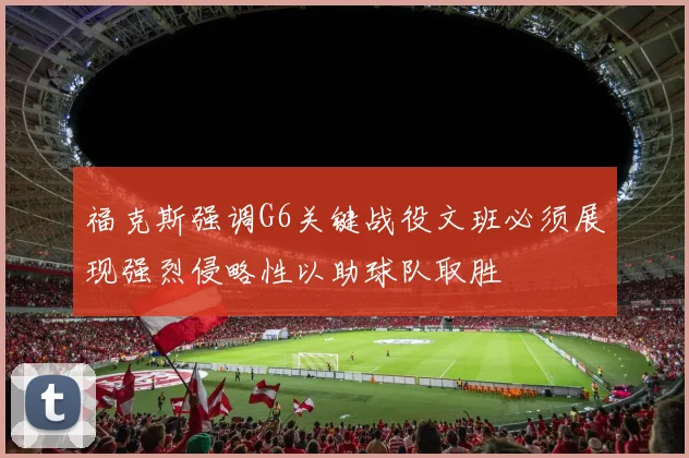 福克斯强调G6关键战役文班必须展现强烈侵略性以助球队取胜