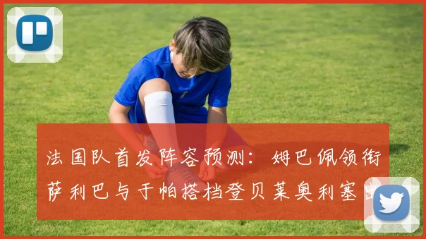 法国队首发阵容预测：姆巴佩领衔萨利巴与于帕搭档登贝莱奥利塞出战