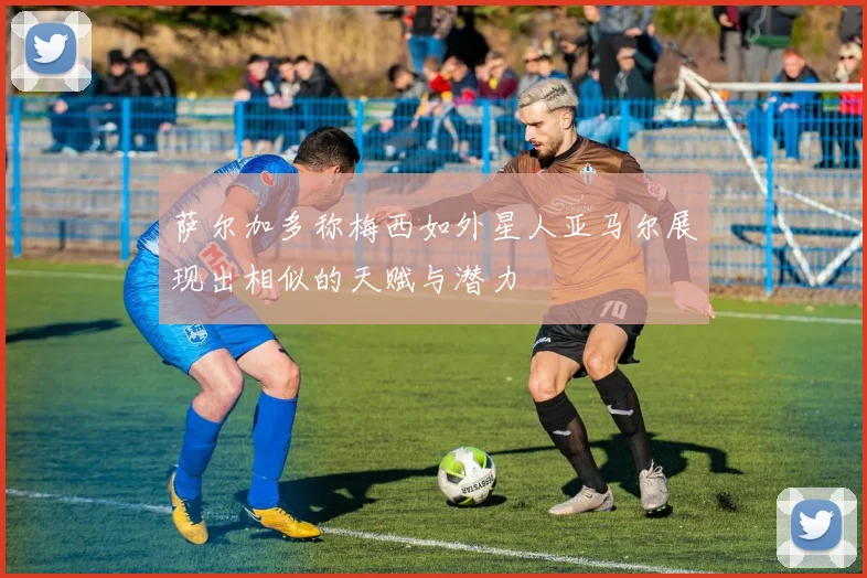 萨尔加多称梅西如外星人亚马尔展现出相似的天赋与潜力