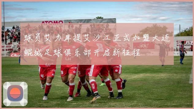 球员艾力库提艾沙江正式加盟大连鲲城足球俱乐部开启新征程