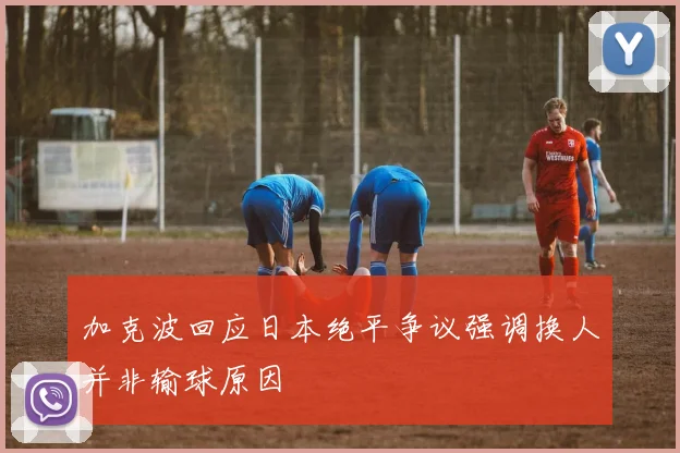 加克波回应日本绝平争议强调换人并非输球原因