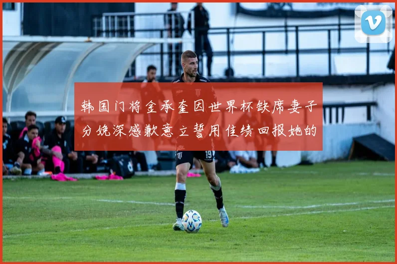 韩国门将金承奎因世界杯缺席妻子分娩深感歉意立誓用佳绩回报她的支持与爱