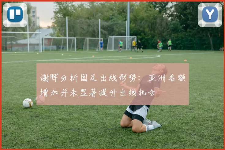 谢晖分析国足出线形势：亚洲名额增加并未显著提升出线机会