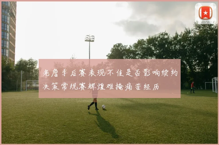 老詹季后赛表现不佳是否影响续约决策常规赛辉煌难掩痛苦经历