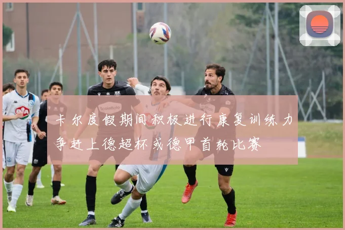 卡尔度假期间积极进行康复训练力争赶上德超杯或德甲首轮比赛