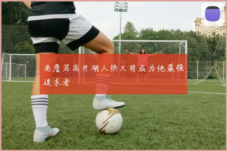 老詹若离开湖人热火将成为他最强追求者
