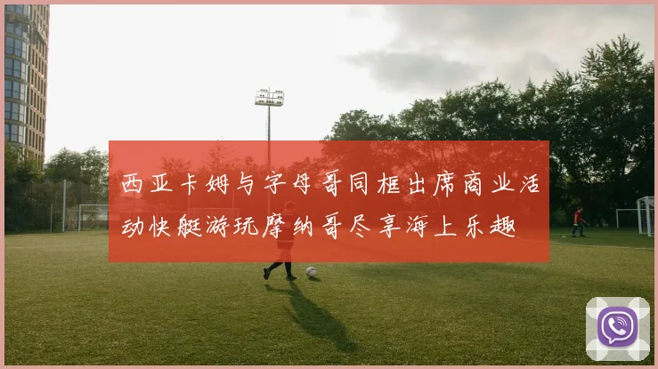 西亚卡姆与字母哥同框出席商业活动快艇游玩摩纳哥尽享海上乐趣