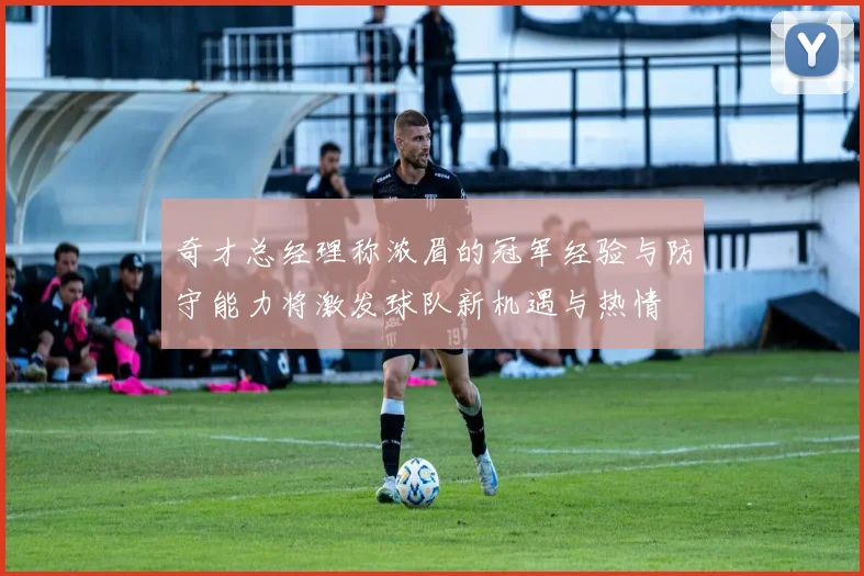 奇才总经理称浓眉的冠军经验与防守能力将激发球队新机遇与热情